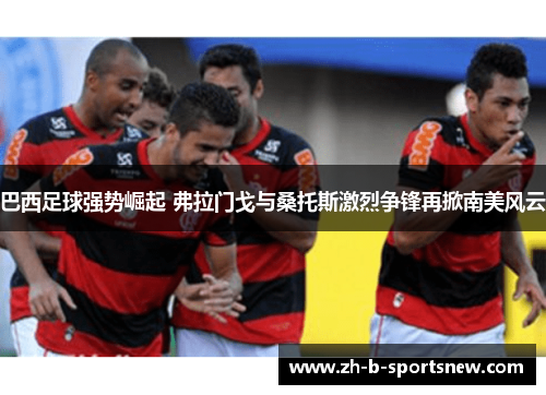 巴西足球强势崛起 弗拉门戈与桑托斯激烈争锋再掀南美风云