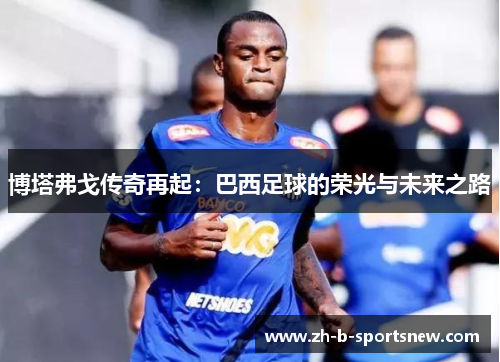 博塔弗戈传奇再起：巴西足球的荣光与未来之路